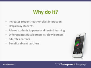 Why do it? 
•Increases student-teacher-class interaction 
•Helps busy students 
•Allows students to pause and rewind learning 
•Differentiates (fast learners vs. slow learners) 
•Educates parents 
•Benefits absent teachers 
#TLedwebinars  