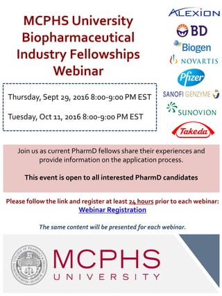 MCPHS University
Biopharmaceutical
Industry Fellowships
Webinar
Join us as current PharmD fellows share their experiences and
provide information on the application process.
This event is open to all interested PharmD candidates
Please follow the link and register at least 24 hours prior to each webinar:
Webinar Registration
The same content will be presented for each webinar.
Thursday, Sept 29, 2016 8:00-9:00 PM EST
Tuesday, Oct 11, 2016 8:00-9:00 PM EST
 