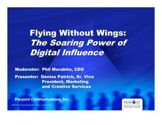Flying Without Wings:
       The Soaring Power of
       Digital Influence
Moderator: Phil Morabito, CEO
Presenter: Denise Patrick, Sr. Vice
           President, Marketing
           and Creative Services


Pierpont Communications, Inc.
 