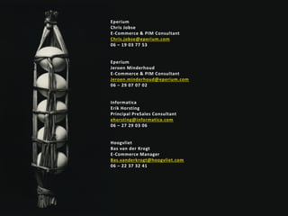 Gespecialiseerd in e-commerce succes
Eperium
Chris Jobse
E-Commerce & PIM Consultant
Chris.jobse@eperium.com
06 – 19 03 77 53
Eperium
Jeroen Minderhoud
E-Commerce & PIM Consultant
Jeroen.minderhoud@eperium.com
06 – 29 07 07 02
Informatica
Erik Horsting
Principal PreSales Consultant
ehorsting@informatica.com
06 – 27 29 03 06
Hoogvliet
Bas van der Krogt
E-Commerce Manager
Bas.vanderkrogt@hoogvliet.com
06 – 22 37 32 41
 