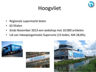 • Regionale supermarkt keten
• 65 filialen
• Sinds November 2013 een webshop met 10.000 artikelen
• Lid van inkooporganisatie Superunie (13 leden, MA 28,8%).
Hoogvliet
 
