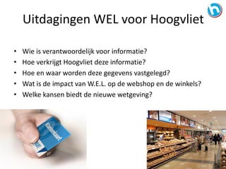 • Wie is verantwoordelijk voor informatie?
• Hoe verkrijgt Hoogvliet deze informatie?
• Hoe en waar worden deze gegevens vastgelegd?
• Wat is de impact van W.E.L. op de webshop en de winkels?
• Welke kansen biedt de nieuwe wetgeving?
Uitdagingen WEL voor Hoogvliet
 