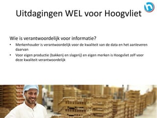 Wie is verantwoordelijk voor informatie?
• Merkenhouder is verantwoordelijk voor de kwaliteit van de data en het aanleveren
daarvan
• Voor eigen productie (bakkerij en slagerij) en eigen merken is Hoogvliet zelf voor
deze kwaliteit verantwoordelijk
Uitdagingen WEL voor Hoogvliet
 