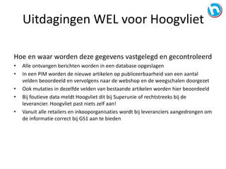Hoe en waar worden deze gegevens vastgelegd en gecontroleerd
• Alle ontvangen berichten worden in een database opgeslagen
• In een PIM worden de nieuwe artikelen op publiceerbaarheid van een aantal
velden beoordeeld en vervolgens naar de webshop en de weegschalen doorgezet
• Ook mutaties in dezelfde velden van bestaande artikelen worden hier beoordeeld
• Bij foutieve data meldt Hoogvliet dit bij Superunie of rechtstreeks bij de
leverancier. Hoogvliet past niets zelf aan!
• Vanuit alle retailers en inkooporganisaties wordt bij leveranciers aangedrongen om
de informatie correct bij GS1 aan te bieden
Uitdagingen WEL voor Hoogvliet
 