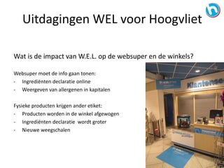 Wat is de impact van W.E.L. op de websuper en de winkels?
Websuper moet de info gaan tonen:
- Ingrediënten declaratie online
- Weergeven van allergenen in kapitalen
Fysieke producten krijgen ander etiket:
- Producten worden in de winkel afgewogen
- Ingrediënten declaratie wordt groter
- Nieuwe weegschalen
Uitdagingen WEL voor Hoogvliet
 