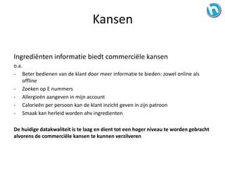 Ingrediënten informatie biedt commerciële kansen
o.a.
- Beter bedienen van de klant door meer informatie te bieden: zowel online als
offline
- Zoeken op E nummers
- Allergieën aangeven in mijn account
- Calorieën per persoon kan de klant inzicht geven in zijn patroon
- Smaak kan herleid worden ahv ingredienten
De huidige datakwaliteit is te laag en dient tot een hoger niveau te worden gebracht
alvorens de commerciële kansen te kunnen verzilveren
Kansen
 