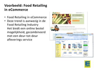 Voorbeeld: Food Retailing
in eCommerce
• Food Retailing in eCommerce
• Deze trend is aanwezig in de
Food Retailing Industry
Het biedt een online bestel
mogelijkheid, gecombineerd
met een deur-tot-deur
afleverings service
 