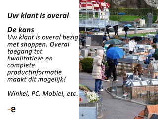 Uw klant is overal
De kans
Uw klant is overal bezig
met shoppen. Overal
toegang tot
kwalitatieve en
complete
productinformatie
maakt dit mogelijk!
Winkel, PC, Mobiel, etc.
 