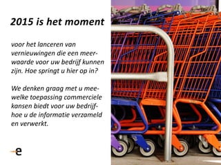 51
2015 is het moment
voor het lanceren van
vernieuwingen die een meer-
waarde voor uw bedrijf kunnen
zijn. Hoe springt u hier op in?
We denken graag met u mee-
welke toepassing commerciele
kansen biedt voor uw bedrijf-
hoe u de informatie verzameld
en verwerkt.
 