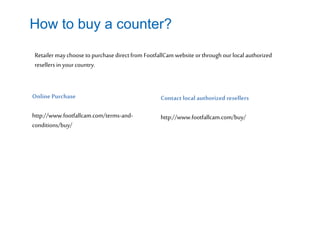 How to buy a counter?
Online Purchase
http://www.footfallcam.com/terms-and-
conditions/buy/
Contact local authorized resellers
http://www.footfallcam.com/buy/
Retailer may choose to purchasedirect from FootfallCam website orthroughour local authorized
resellers in yourcountry.
 