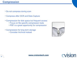 Compression Do not compress during scan Compress after OCR and Data Capture Compression for disk space but frequent access Focus on file specific compression tools PDF is a great opportunity for compression Compression for long term storage Consider Archival instead 