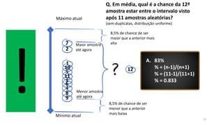13
Máximo atual
Minimo atual
8,5% de chance de ser
maior que a anterior mais
alta
8,5% de chance de ser
menor que a anterior
mais baixa
Maior amostra
até agora
Menor amostra
até agora
Q. Em média, qual é a chance da 12ª
amostra estar entre o intervalo visto
após 11 amostras aleatórias?
(sem duplicatas, distribuição uniforme)
A. 83%
% = (n-1)/(n+1)
% = (11-1)/(11+1)
% = 0.833
1
2
3
4
5
6
7
8
9
10
11
12
 