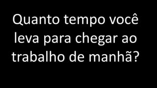 Quanto tempo você
leva para chegar ao
trabalho de manhã?
 