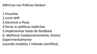 Métricas nas Práticas Kanban
1.Visualize
2.Limit WIP
3.Gerencie o fluxo
4.Torne as políticas explicitas
5.Implementar loops de feedback
6. Melhorar Colaborativamente, Evoluir
Experimentalmente
(usando modelos / método científico)
 