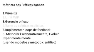 Métricas nas Práticas Kanban
1.Visualize
2.Limit WIP
3.Gerencie o fluxo
4.Torne as políticas explicitas
5.Implementar loops de feedback
6. Melhorar Colaborativamente, Evoluir
Experimentalmente
(usando modelos / método científico)
 