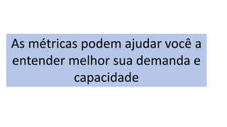 As métricas podem ajudar você a
entender melhor sua demanda e
capacidade
 