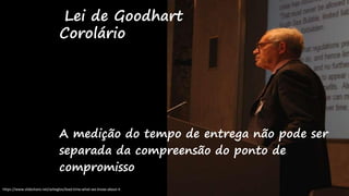 A medição do tempo de entrega não pode ser
separada da compreensão do ponto de
compromisso
Lei de Goodhart
Corolário
https://www.slideshare.net/azheglov/lead-time-what-we-know-about-it
 