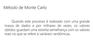 Quando este processo é realizado com uma grande
massa de dados e por milhares de vezes, os valores
obtidos guardam uma estreita semelhança com os valores
reais no que se refere a variáveis randômicas.
Método de Monte Carlo
 
