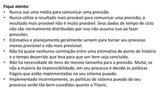 Fique atento:
• Nunca use uma média para comunicar uma previsão.
• Nunca utilize o resultado mais provável para comunicar uma previsão; o
resultado mais provável não é muito provável. Seus dados de tempo de ciclo
não são normalmente distribuídos por isso não assuma isso ao fazer
previsões.
• Estimativa e planejamento geralmente servem para tornar seu processo
menos previsível e não mais previsível.
• Não há quase nenhuma correlação entre uma estimativa de ponto de história
e o tempo decorrido que leva para que um item seja concluído.
• Não há necessidade de itens do mesmo tamanho para a previsão. Muito, se
não a maioria da imprevisibilidade, em seu processo é devido às políticas
frágeis que estão implementadas no seu sistema puxado.
• Implementado incorretamente, as políticas de sistema puxado do seu
processo serão tão bem-sucedidas quanto o Titanic.
 