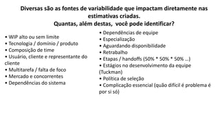• WIP alto ou sem limite
• Tecnologia / domínio / produto
• Composição de time
• Usuário, cliente e representante do
cliente
• Multitarefa / falta de foco
• Mercado e concorrentes
• Dependências do sistema
• Dependências de equipe
• Especialização
• Aguardando disponibilidade
• Retrabalho
• Etapas / handoffs (50% * 50% * 50% …)
• Estágios no desenvolvimento da equipe
(Tuckman)
• Política de seleção
• Complicação essencial (quão difícil é problema é
por si só)
Diversas são as fontes de variabilidade que impactam diretamente nas
estimativas criadas.
Quantas, além destas, você pode identificar?
 