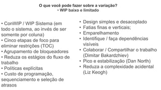 • ConWIP / WIP Sistema (em
todo o sistema, ao invés de ser
somente por coluna)
• Cinco etapas de foco para
eliminar restrições (TOC)
• Agrupamento de bloqueadores
• Reduza os estágios do fluxo de
trabalho
• Políticas explícitas
• Custo de programação,
sequenciamento e seleção de
atrasos
O que você pode fazer sobre a variação?
• WIP baixo e limitado
• Design simples e desacoplado
• Fatias finas e verticais;
• Emparelhamento
• Identifique / faça dependências
visíveis
• Colaborar / Compartilhar o trabalho
(Dimitar Bakardzhiev)
• Pico e estabilização (Dan North)
• Reduza a complexidade acidental
(Liz Keogh)
 