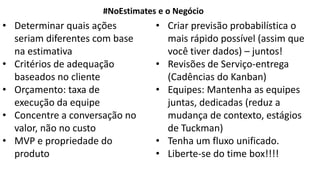 • Determinar quais ações
seriam diferentes com base
na estimativa
• Critérios de adequação
baseados no cliente
• Orçamento: taxa de
execução da equipe
• Concentre a conversação no
valor, não no custo
• MVP e propriedade do
produto
#NoEstimates e o Negócio
• Criar previsão probabilística o
mais rápido possível (assim que
você tiver dados) – juntos!
• Revisões de Serviço-entrega
(Cadências do Kanban)
• Equipes: Mantenha as equipes
juntas, dedicadas (reduz a
mudança de contexto, estágios
de Tuckman)
• Tenha um fluxo unificado.
• Liberte-se do time box!!!!
 