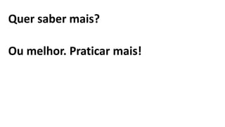 Quer saber mais?
Ou melhor. Praticar mais!
 