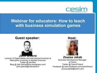 Guest speaker:   John Greene Lecturer of Digital Media and International business at Metropolia University of Applied Sciences Twitter @ johneire Blog @ http://johngreene.wordpress.com/ [email_address] Webinar for educators: How to teach with business simulation games Host:   Zsuzsa Jakab Business Development Manager  at Cesim Twitter @ CesimFinland Facebook @ www.facebook.com/cesimfinland [email_address] 