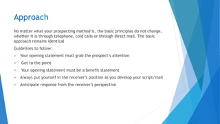 Approach
No matter what your prospecting method is, the basic principles do not change,
whether it is through telephone, cold calls or through direct mail. The basic
approach remains identical
Guidelines to follow:
✓ Your opening statement must grab the prospect’s attention
✓ Get to the point
✓ Your opening statement must be a benefit statement
✓ Always put yourself in the receiver’s position as you develop your script/mail
✓ Anticipate response from the receiver’s perspective
 
