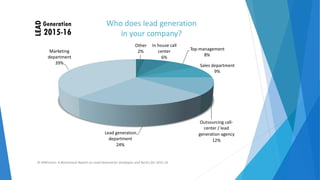 Who does lead generation
in your company?
In house call
center
6%
Other
2% Top‐management
8%
Marketing
department
39%
Sales department
9%
Outsourcing call‐
center / lead
generation agency
12%
Lead generation
department
24%
© NWComm. A Benchmark Report on Lead Generation Strategies and Tactics for 2015‐16
 