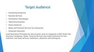 Target Audience
✓ Consulting Companies
✓ Business Services
✓ Information Technologies
✓ Telecommunications
✓ Heavy Industries
✓ Banks and Financial Services for enterprises
✓ Corporate Education
Lead Generation Principles are also of great value to companies in B2C Sector like
insurance companies, banks, financial services and credit institution for end
customer, real state services, healthcare, education and training etc.
 