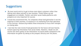 Suggestions
 Be more social and try to get to know more about customers rather than
talking more about yourself or your business. Timely follow-up and
engagement on LinkedIn, Twitter, and other social media platforms with
prospects are very important for success
 I would also recommend that, for companies whose lead generation is not the
expertise of their business, to outsource it to marketing firms that specialize
in this function. Outsourcing enables these enterprises to focus their energies
on closing sales.
 I see that the main trend of lead generation for the future will lean heavily
toward capturing information from social media. However, I doubt we will
receive the same quality of the information via social media compared to the
information we gather by taking to the prospect directly over the phone.
 