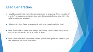 Lead Generation
 Lead Generation is a marketing activity aimed at acquiring direct contacts of
a seller’s prospective customers that have demonstrated some interest in the
seller’s goods and services.
 A Potential client found as a result of such an activity is called a Lead
 Lead Generation is based on statistics and testing, which makes the process
more science than art. But in actual it is an art.
 Lead Generation aims to achieve certain quantitative goals and seeks to gain
the maximum return on investment.
 