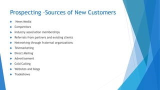 Prospecting –Sources of New Customers
 News Media
 Competitors
 Industry association memberships
 Referrals from partners and existing clients
 Networking through fraternal organizations
 Telemarketing
 Direct Mailing
 Advertisement
 Cold Calling
 Websites and blogs
 Tradeshows
 