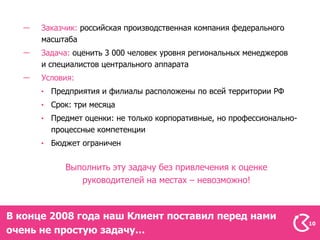 Заказчик: российская производственная компания федерального
      масштаба
      Задача: оценить 3 000 человек уровня региональных менеджеров
      и специалистов центрального аппарата
      Условия:
        Предприятия и филиалы расположены по всей территории РФ
        Срок: три месяца
        Предмет оценки: не только корпоративные, но профессионально-
        процессные компетенции
        Бюджет ограничен


           Выполнить эту задачу без привлечения к оценке
              руководителей на местах – невозможно!



В конце 2008 года наш Клиент поставил перед нами
                                                                       10
очень не простую задачу…
 