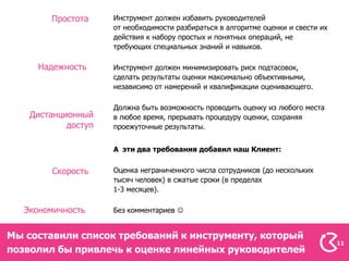 Простота     Инструмент должен избавить руководителей
                     от необходимости разбираться в алгоритме оценки и свести их
                     действия к набору простых и понятных операций, не
                     требующих специальных знаний и навыков.

      Надежность     Инструмент должен минимизировать риск подтасовок,
                     сделать результаты оценки максимально объективными,
                     независимо от намерений и квалификации оценивающего.

                     Должна быть возможность проводить оценку из любого места
    Дистанционный    в любое время, прерывать процедуру оценки, сохраняя
            доступ   проежуточные результаты.


                     А эти два требования добавил наш Клиент:


        Скорость     Оценка неграниченного числа сотрудников (до нескольких
                     тысяч человек) в сжатые сроки (в пределах
                     1-3 месяцев).

   Экономичность     Без комментариев 


Мы составили список требований к инструменту, который
                                                                                   11
позволил бы привлечь к оценке линейных руководителей
 