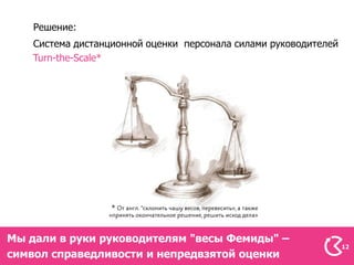 Решение:
    Система дистанционной оценки персонала силами руководителей
    Turn-the-Scale*




Мы дали в руки руководителям "весы Фемиды" –
                                                                  12
символ справедливости и непредвзятой оценки
 