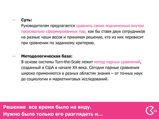 Суть:
      Руководителям предлагается сравнить своих подчиненных внутри
      произвольно сформированных пар, как бы ставя двух сотрудников
      на разные чаши весов и принимая решение, кто из них перевесит
      при сравнении по заданному критерию.


      Методологическая база:
      В основе системы Turn-the-Scale лежит метод парных сравнений,
      созданный в США в начале ХХ века. Сегодня парные сравнения
      широко применяются в разных областях знания – от точных наук
      до социологии и маркетинговых исследований.




Решение все время было на виду.
                                                                      13
Нужно было только его разглядеть и…
 