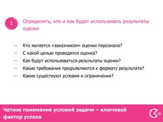 Определить, кто и как будет использовать результаты
      оценки


      Кто является «заказчиком» оценки персонала?
      С какой целью проводится оценка?
      Как будут использоваться результаты оценки?
      Какие требования предъявляются к формату результата?
      Какие существуют условия и ограничения?




Четкое понимание условий задачи – ключевой
                                                             18
фактор успеха
 