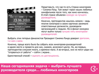 Представьте, что где-то есть Страна киногероев
                                 – Синема-Лэнд. Там живут герои наших любимых
                                 кинофильмов после того, как кино кончилось.
                                 В этой стране объявлен конкурс на лучшего
                                 руководителя.
        23.06.2010               Конечно, претендентов нашлось немало – ведь
           FORMATTA              многие киногерои в своих картинах занимали
         Конкурс в Стране        ответственные должности, руководили
         киногероев              организацией и людьми. Но в финал конкурса
                                 могут выйти только лучшие пять киногероев-
                                 руководителей.
   Выбрать этих пятерых финалистов Президент Синема-Лэнда доверил зрителям,
   т.е нам с вами.
   Конечно, проще всего было бы собрать всех киногероев-руководителей
   в одном месте и провести для них, скажем, ассесмент-центр. Но, во-первых,
   претендентов слишком много, а времени мало. А во-вторых, они не могут ради нас
   "оторваться от работы" – сойти с экрана…
   Единственный способ – оценить их дистанционно.



Наша сегодняшняя задача – выбрать лучшего
руководителя среди… любимых киногероев                                              19
 