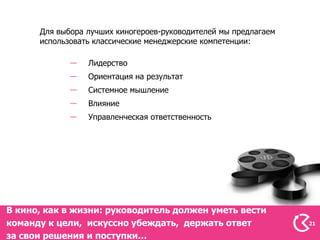 Для выбора лучших киногероев-руководителей мы предлагаем
      использовать классические менеджерские компетенции:

                 Лидерство
                 Ориентация на результат
                 Системное мышление
                 Влияние
                 Управленческая ответственность




В кино, как в жизни: руководитель должен уметь вести
команду к цели, искуссно убеждать, держать ответ                 21

за свои решения и поступки…
 