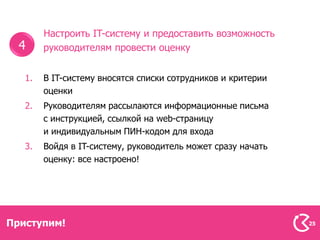 Настроить IT-систему и предоставить возможность
  4     руководителям провести оценку


   1.   В IT-систему вносятся списки сотрудников и критерии
        оценки
   2.   Руководителям рассылаются информационные письма
        с инструкцией, ссылкой на web-страницу
        и индивидуальным ПИН-кодом для входа
   3.   Войдя в IT-систему, руководитель может сразу начать
        оценку: все настроено!




Приступим!                                                    25
 