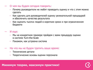 О чем мы будем сегодня говорить:
      Почему руководители не любят проводить оценку и что с этим можно
      сделать
      Как сделать для руководителей оценку увлекательной процедурой
      и обеспечить качество результата
      Как оценить тысячи людей в короткие сроки и при ограниченном
      бюджете


    И еще:
      Мы на конкретном примере пройдем с вами процедуру оценки
      в системе Turn-the-Scale
      Покажем, как устроена система


    На что мы не будем тратить ваше время:
      Технические детали
      Теоретические основы оценки персонала



Минимум теории, максимум практики!                                       3
 