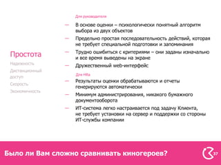 Для руководителя

                 В основе оценки – психологически понятный алгоритм
                 выбора из двух объектов
                 Предельно простая последовательность действий, которая
                 не требует специальной подготовки и запоминания
                 Трудно ошибиться с критериями – они заданы изначально
 Простота        и все время выведены на экране
 Надежность
                 Дружественный web-интерфейс
 Дистанционный
                 Для HRa
 доступ
                 Результаты оценки обрабатываются и отчеты
 Скорость
                 генерируются автоматически
 Экономичность
                 Минимум администрирования, никакого бумажного
                 документооборота
                 ИТ-система легко настраивается под задачу Клиента,
                 не требует установки на сервер и поддержки со стороны
                 ИТ-службы компании




Было ли Вам сложно сравнивать киногероев?                                 37
 