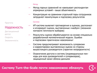 Метод

                  Метод парных сравнений не навязывает респондентам
                  априорных условий – выше объективность
                  Концентрация на сравнении отдельной пары сотрудников
                  затрудняет манипуляции и подтасовку результатов

                  Система
 Простота
                  ИТ-система выявляет противоречия в оценках, распознает
 Надежность       и игнорирует оценки, выставленные «наобум» (механизм
 Дистанционный    контроля логичности выборов)
 доступ           Результаты оценки обрабатываются на основе специально
 Скорость         разработанной математической модели. Ошибки
 Экономичность    и подтасовки практически невозможны!
                  Система предусматривает возможность супервизии
                  и корректировки выставленных оценок со стороны
                  вышестоящего руководителя (гарантия непредвзятости)
                  Ограничение доступа в систему (индивидуальные пин-
                  коды для всех руководителей и супервизоров),
                  защищенный канал обмена данными



Систему Turn-the-Scale почти невозможно обмануть                           38
 