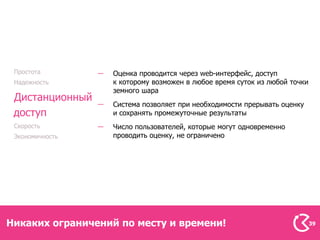 Простота         Оценка проводится через web-интерфейс, доступ
 Надежность       к которому возможен в любое время суток из любой точки
                  земного шара
 Дистанционный
                  Система позволяет при необходимости прерывать оценку
 доступ           и сохранять промежуточные результаты
 Скорость         Число пользователей, которые могут одновременно
 Экономичность    проводить оценку, не ограничено




Никаких ограничений по месту и времени!                                    39
 