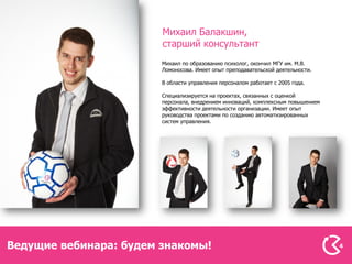 Михаил Балакшин,
                        старший консультант
                        Михаил по образованию психолог, окончил МГУ им. М.В.
                        Ломоносова. Имеет опыт преподавательской деятельности.

                        В области управления персоналом работает с 2005 года.

                        Специализируется на проектах, связанных с оценкой
                        персонала, внедрением инноваций, комплексным повышением
                        эффективности деятельности организации. Имеет опыт
                        руководства проектами по созданию автоматизированных
                        систем управления.




Ведущие вебинара: будем знакомы!                                                  4
 