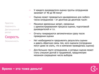У каждого руководителя оценка группы сотрудников
                  занимает от 40 до 90 минут
                  Оценка может проводиться одновременно для любого
                  числа сотрудников – от десятков до десятков тысяч
 Простота         Минимум временных затрат, связанных
 Надежность       с администрированием процесса оценки, подготовкой
 Дистанционный    руководителей и т.п.
 доступ
                  Отчеты генерируются автоматически сразу после
                  проведения оценки
 Скорость
 Экономичность    Нет необходимости предъявлять результаты оценки
                  и давать обратную связь тем, кого оценили (сотрудники
                  могут даже не знать, что в компании проводилась оценка)
                  Для больших групп сотрудников, в которых оценка может
                  стать слишком долгой и трудоемкой, предусмотрен
                  механизм сокращения числа выборов




Время – это тоже деньги!                                                    40
 