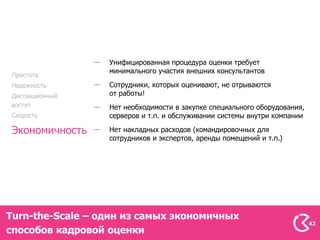 Унифицированная процедура оценки требует
                  минимального участия внешних консультантов
Простота
Надежность        Сотрудники, которых оценивают, не отрываются
Дистанционный     от работы!
доступ            Нет необходимости в закупке специального оборудования,
Скорость          серверов и т.п. и обслуживании системы внутри компании

Экономичность     Нет накладных расходов (командировочных для
                  сотрудников и экспертов, аренды помещений и т.п.)




Turn-the-Scale – один из самых экономичных
                                                                           42
способов кадровой оценки
 