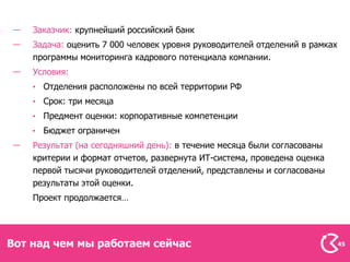 Заказчик: крупнейший российский банк
    Задача: оценить 7 000 человек уровня руководителей отделений в рамках
    программы мониторинга кадрового потенциала компании.
    Условия:
      Отделения расположены по всей территории РФ
      Срок: три месяца
      Предмент оценки: корпоративные компетенции
      Бюджет ограничен
    Результат (на сегодняшний день): в течение месяца были согласованы
    критерии и формат отчетов, развернута ИТ-система, проведена оценка
    первой тысячи руководителей отделений, представлены и согласованы
    результаты этой оценки.
    Проект продолжается…




Вот над чем мы работаем сейчас                                              45
 